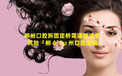 郴州口腔拆固定桥需谨慎这些风险「郴 🐵 州口腔医院」